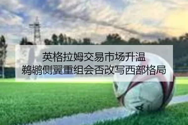 英格拉姆交易市场升温 鹈鹕侧翼重组会否改写西部格局